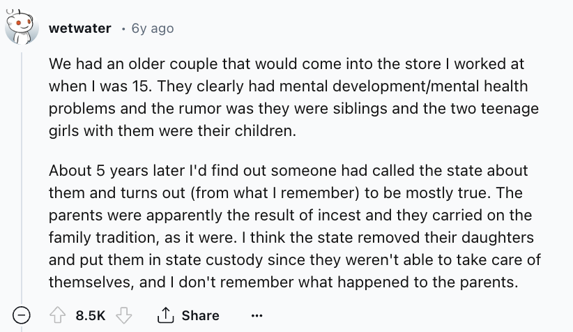 screenshot - wetwater 6y ago We had an older couple that would come into the store I worked at when I was 15. They clearly had mental developmentmental health problems and the rumor was they were siblings and the two teenage girls with them were their chi